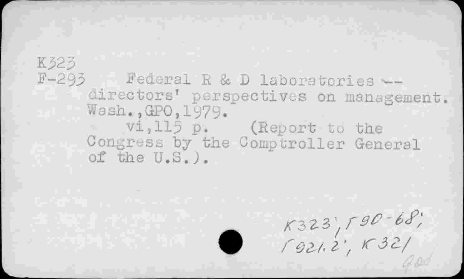 ﻿Kp25
F-293 .Federal R & D laboratories ■— directors’ perspectives on management. Wash.,GPO,1979.
vi,lip p. (Report to the Congress by the Comptroller General of the U.S.;.